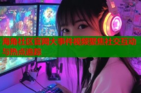 海角社区官网大事件视频聚焦社交互动与热点追踪