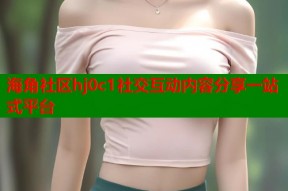 海角社区hj0c1社交互动内容分享一站式平台