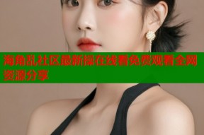 海角乱社区最新操在线看免费观看全网资源分享