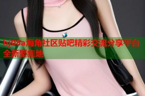 hj08a海角社区贴吧精彩交流分享平台全新聚集地