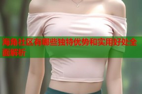 海角社区有哪些独特优势和实用好处全面解析