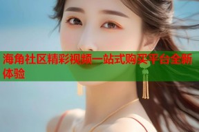 海角社区精彩视频一站式购买平台全新体验