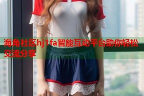 海角社区hj1fa智能互动平台助你轻松交流分享