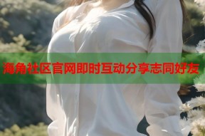 海角社区官网即时互动分享志同好友