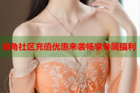 海角社区充值优惠来袭畅享专属福利
