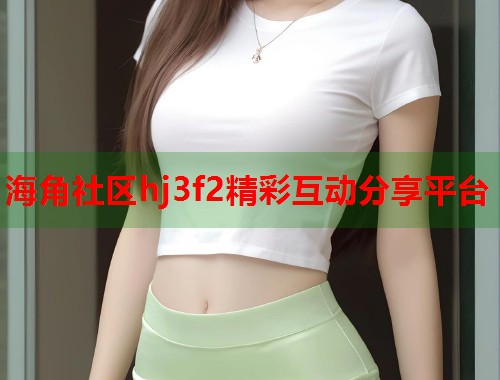 海角社区hj3f2精彩互动分享平台  第2张