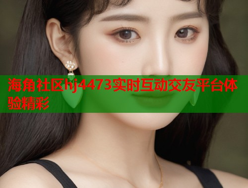 海角社区hj4473实时互动交友平台体验精彩  第1张