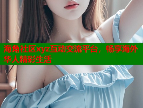 海角社区xyz互动交流平台，畅享海外华人精彩生活  第1张