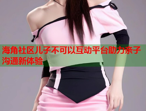 海角社区儿子不可以互动平台助力亲子沟通新体验  第1张