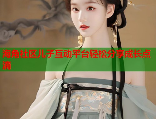 海角社区儿子互动平台轻松分享成长点滴  第1张