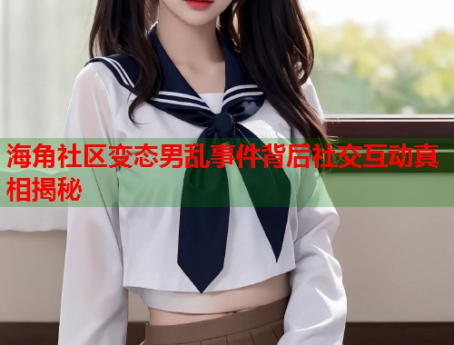 海角社区变态男乱事件背后社交互动真相揭秘  第1张
