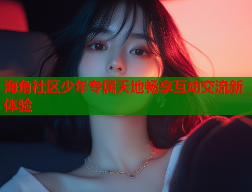 海角社区少年专属天地畅享互动交流新体验  第1张