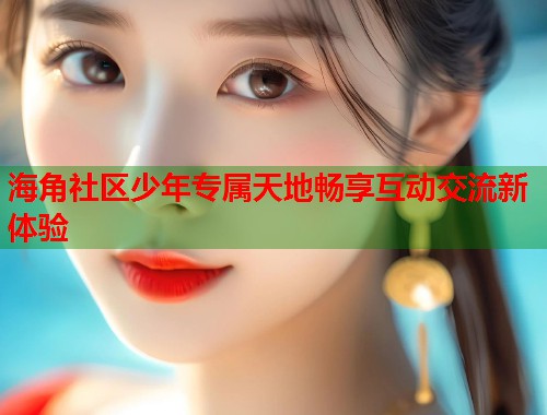 海角社区少年专属天地畅享互动交流新体验  第2张