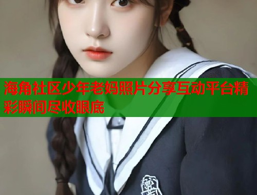 海角社区少年老妈照片分享互动平台精彩瞬间尽收眼底  第1张