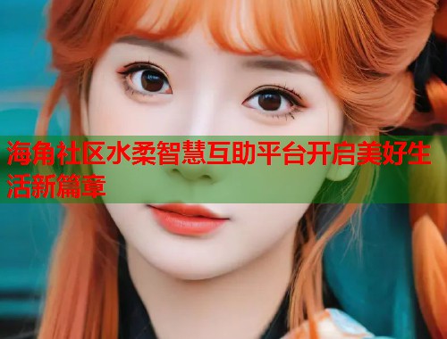 海角社区水柔智慧互助平台开启美好生活新篇章  第1张