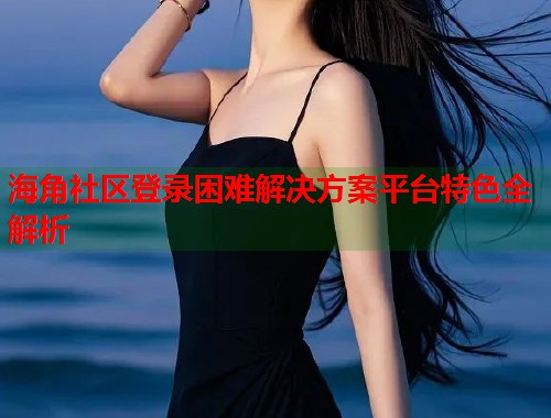 海角社区登录困难解决方案平台特色全解析  第1张