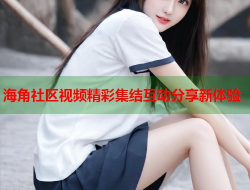 海角社区视频精彩集结互动分享新体验  第1张
