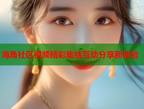 海角社区视频精彩集结互动分享新体验  第2张