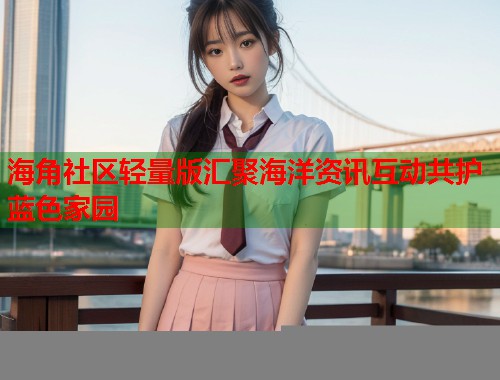 海角社区轻量版汇聚海洋资讯互动共护蓝色家园  第1张