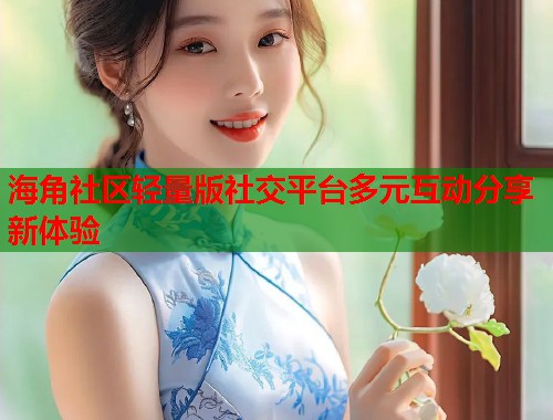 海角社区轻量版社交平台多元互动分享新体验  第2张