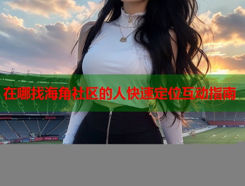 在哪找海角社区的人快速定位互动指南  第2张