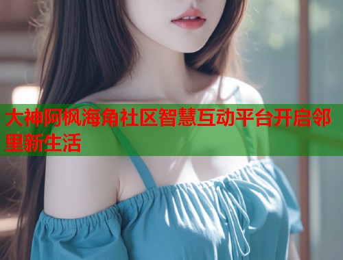 大神阿枫海角社区智慧互动平台开启邻里新生活  第2张