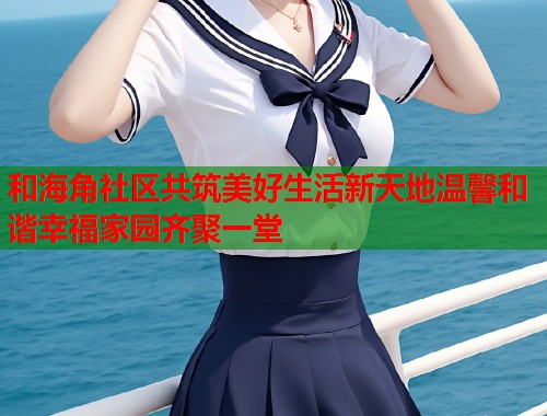 和海角社区共筑美好生活新天地温馨和谐幸福家园齐聚一堂  第2张
