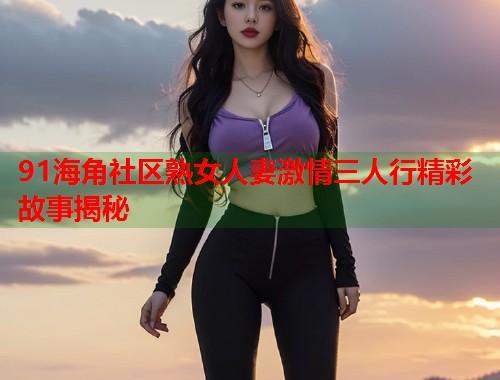 91海角社区熟女人妻激情三人行精彩故事揭秘  第1张