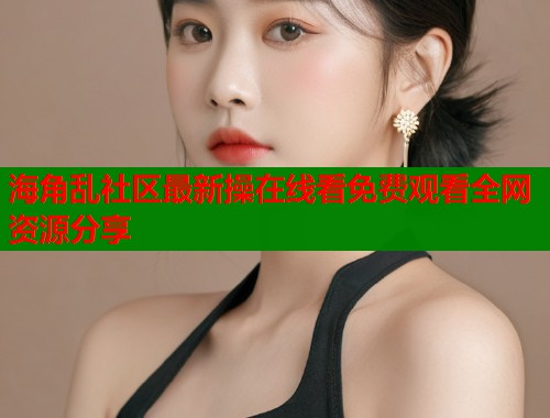 海角乱社区最新操在线看免费观看全网资源分享  第1张