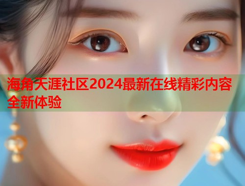 海角天涯社区2024最新在线精彩内容全新体验  第1张