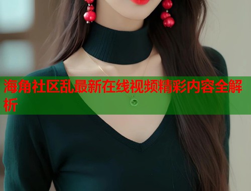 海角社区乱最新在线视频精彩内容全解析  第1张