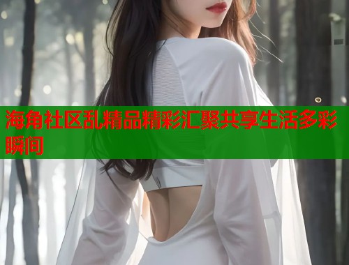 海角社区乱精品精彩汇聚共享生活多彩瞬间  第1张