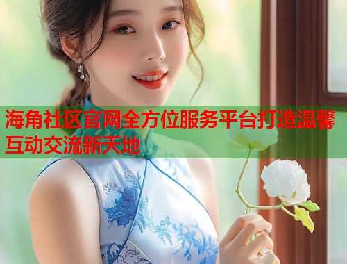 海角社区官网全方位服务平台打造温馨互动交流新天地  第2张
