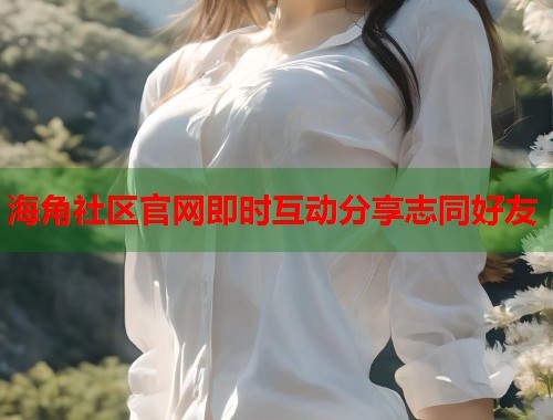 海角社区官网即时互动分享志同好友  第1张