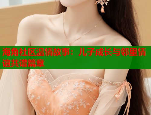 海角社区温情故事：儿子成长与邻里情谊共谱篇章  第1张