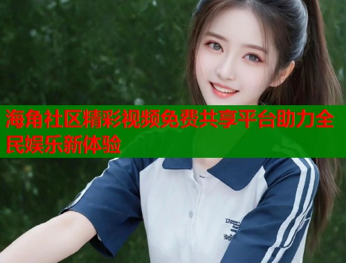 海角社区精彩视频免费共享平台助力全民娱乐新体验  第2张