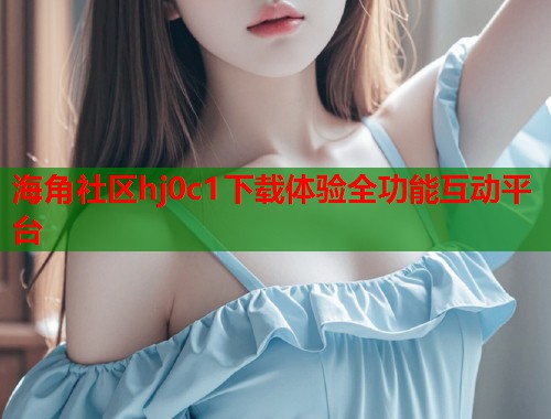 海角社区hj0c1下载体验全功能互动平台  第1张