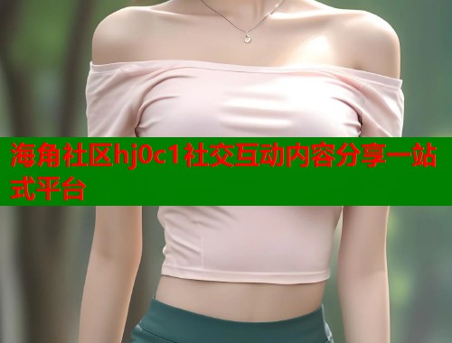 海角社区hj0c1社交互动内容分享一站式平台  第1张