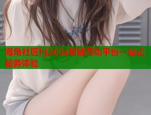 海角社区hj266a智能互动平台一站式服务体验  第2张