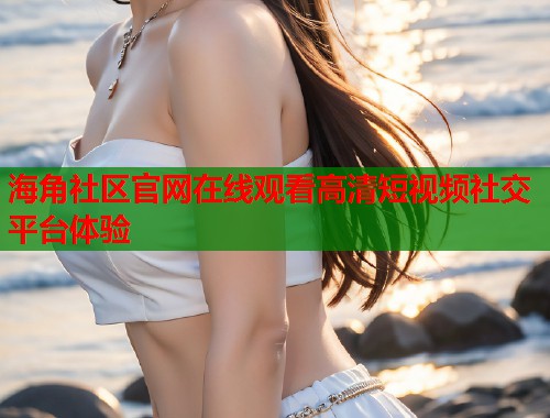 海角社区官网在线观看高清短视频社交平台体验  第2张