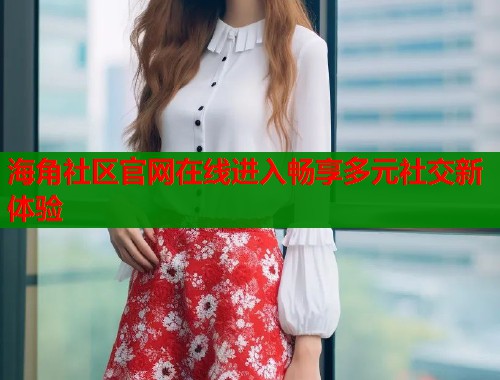海角社区官网在线进入畅享多元社交新体验  第1张