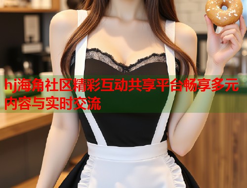 hj海角社区精彩互动共享平台畅享多元内容与实时交流  第1张