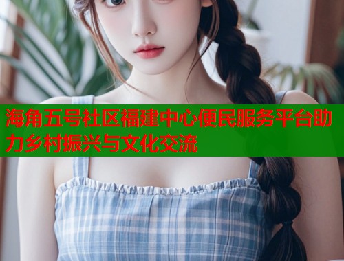 海角五号社区福建中心便民服务平台助力乡村振兴与文化交流  第2张