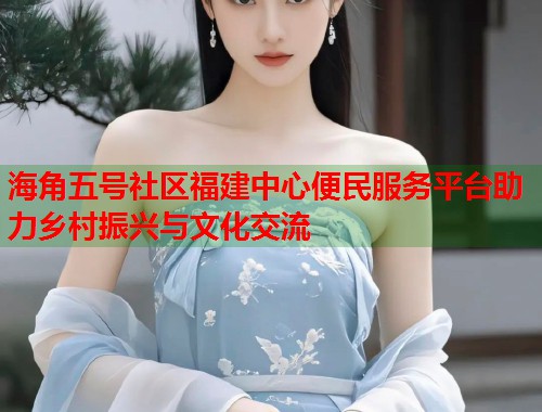 海角五号社区福建中心便民服务平台助力乡村振兴与文化交流  第1张