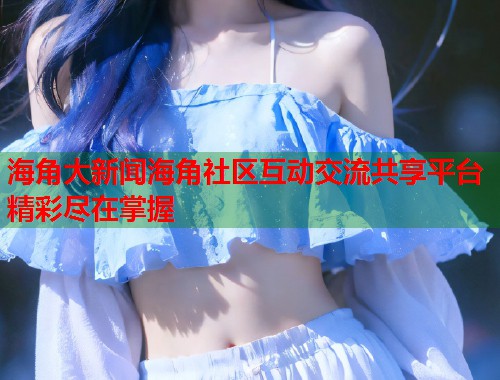 海角大新闻海角社区互动交流共享平台精彩尽在掌握  第1张