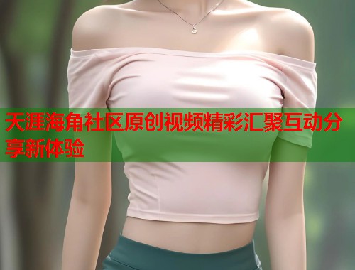 天涯海角社区原创视频精彩汇聚互动分享新体验  第1张