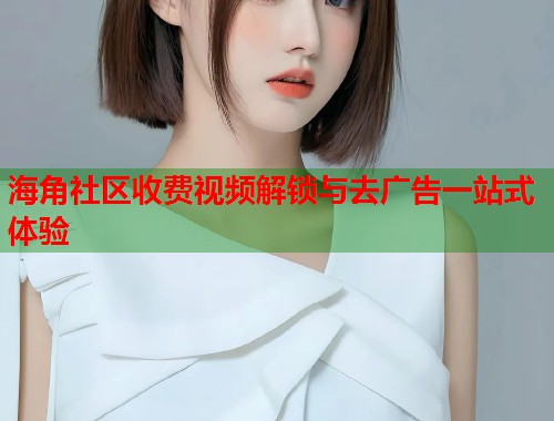 海角社区收费视频解锁与去广告一站式体验  第1张