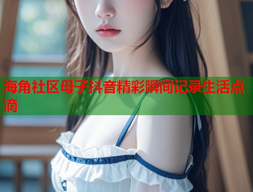 海角社区母子抖音精彩瞬间记录生活点滴  第1张