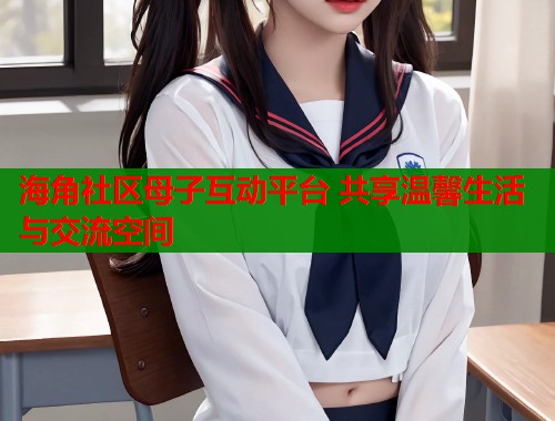 海角社区母子互动平台 共享温馨生活与交流空间  第2张