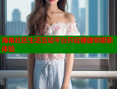 海角社区生活互动平台开启便捷邻里新体验  第1张